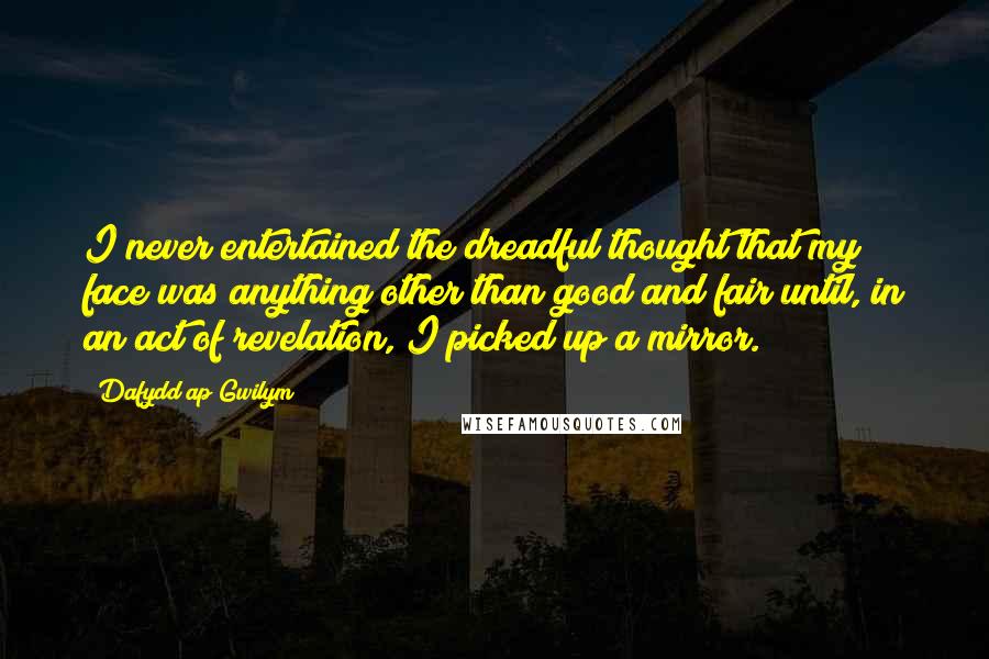 Dafydd Ap Gwilym Quotes: I never entertained the dreadful thought that my face was anything other than good and fair until, in an act of revelation, I picked up a mirror.