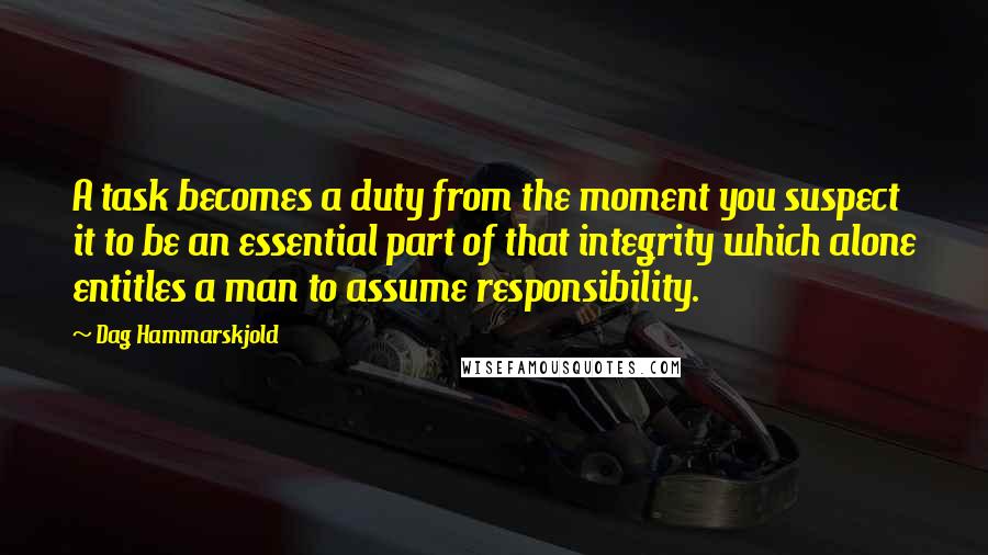 Dag Hammarskjold Quotes: A task becomes a duty from the moment you suspect it to be an essential part of that integrity which alone entitles a man to assume responsibility.