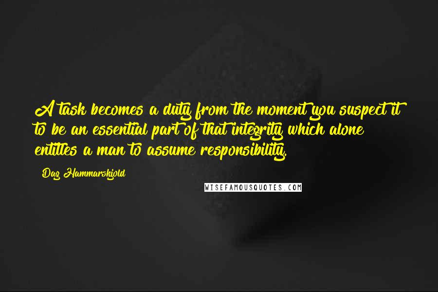 Dag Hammarskjold Quotes: A task becomes a duty from the moment you suspect it to be an essential part of that integrity which alone entitles a man to assume responsibility.