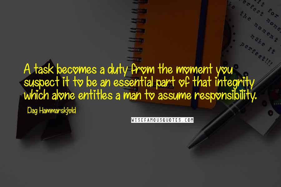 Dag Hammarskjold Quotes: A task becomes a duty from the moment you suspect it to be an essential part of that integrity which alone entitles a man to assume responsibility.