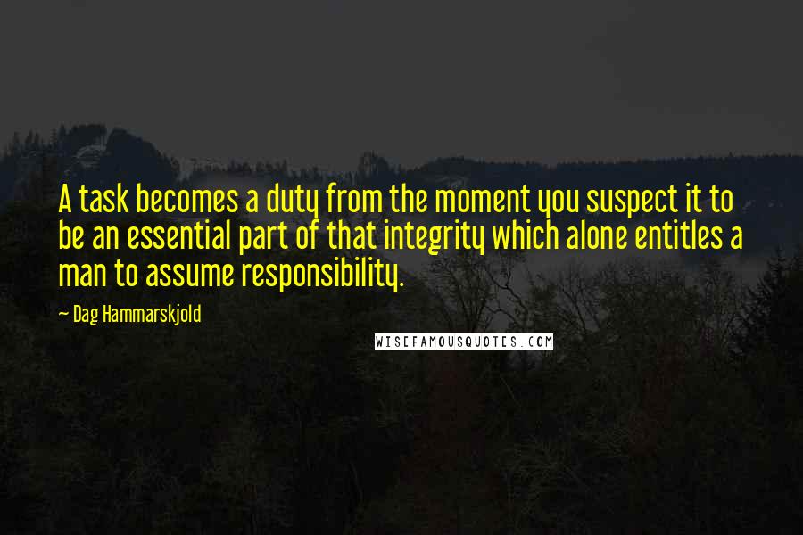 Dag Hammarskjold Quotes: A task becomes a duty from the moment you suspect it to be an essential part of that integrity which alone entitles a man to assume responsibility.