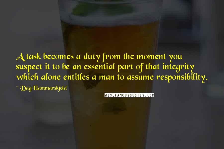 Dag Hammarskjold Quotes: A task becomes a duty from the moment you suspect it to be an essential part of that integrity which alone entitles a man to assume responsibility.