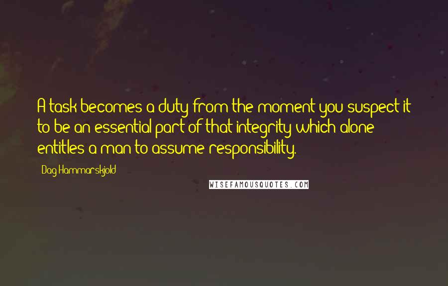 Dag Hammarskjold Quotes: A task becomes a duty from the moment you suspect it to be an essential part of that integrity which alone entitles a man to assume responsibility.