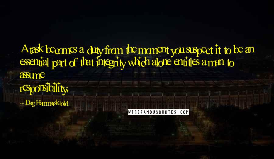 Dag Hammarskjold Quotes: A task becomes a duty from the moment you suspect it to be an essential part of that integrity which alone entitles a man to assume responsibility.