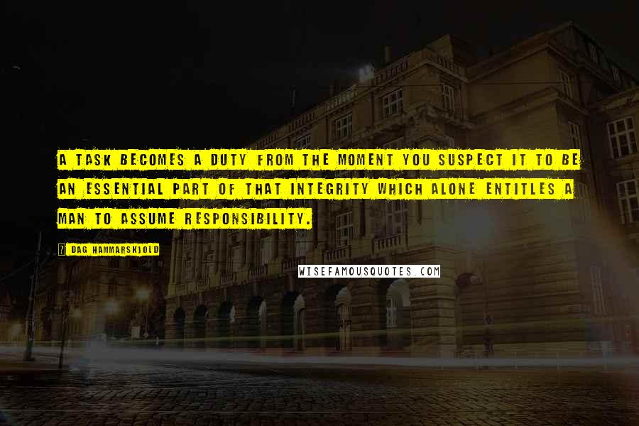 Dag Hammarskjold Quotes: A task becomes a duty from the moment you suspect it to be an essential part of that integrity which alone entitles a man to assume responsibility.