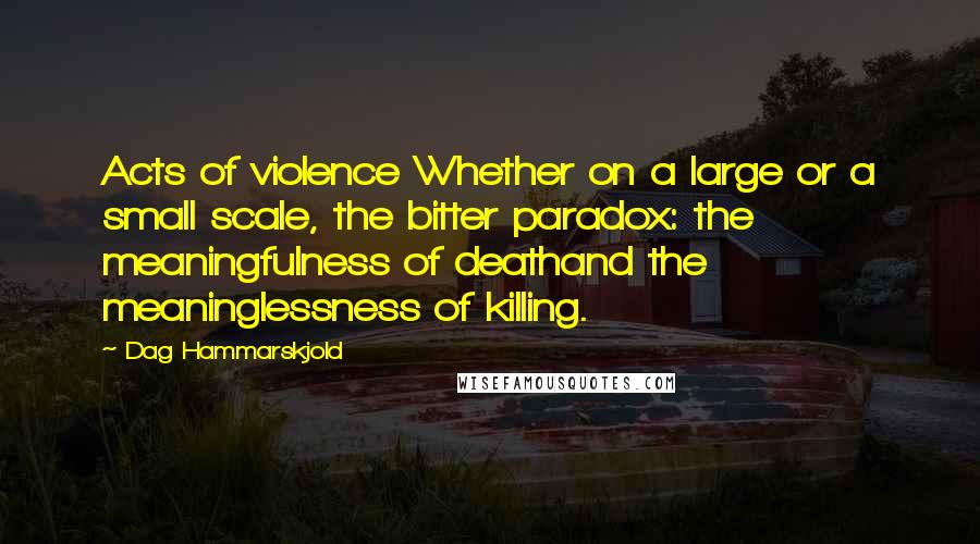 Dag Hammarskjold Quotes: Acts of violence Whether on a large or a small scale, the bitter paradox: the meaningfulness of deathand the meaninglessness of killing.