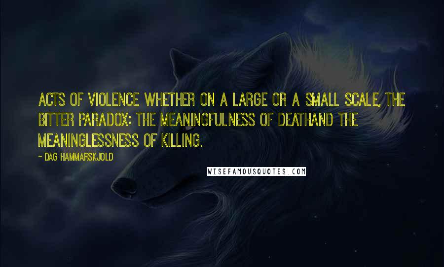 Dag Hammarskjold Quotes: Acts of violence Whether on a large or a small scale, the bitter paradox: the meaningfulness of deathand the meaninglessness of killing.