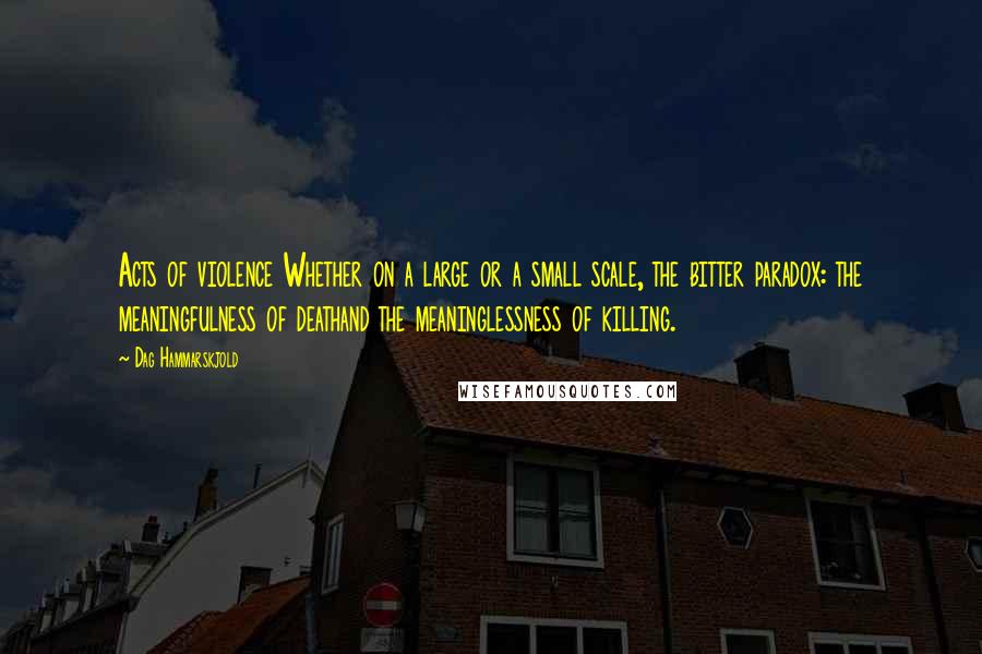 Dag Hammarskjold Quotes: Acts of violence Whether on a large or a small scale, the bitter paradox: the meaningfulness of deathand the meaninglessness of killing.