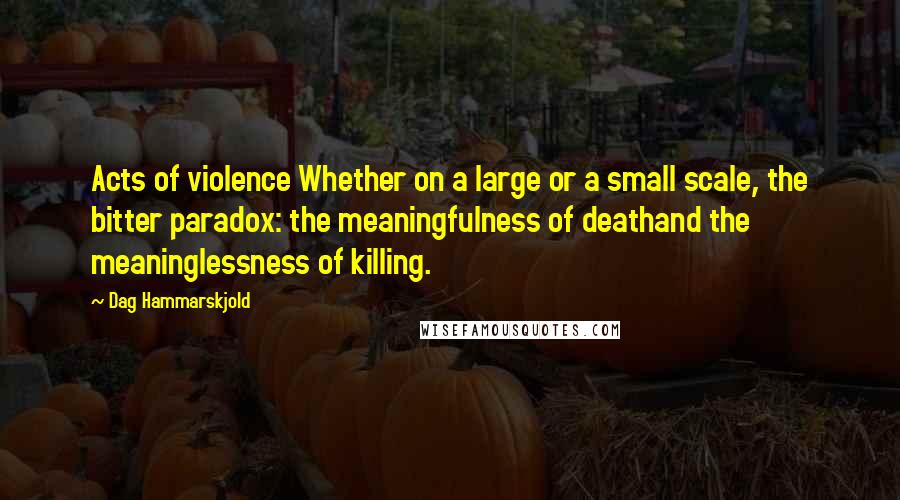 Dag Hammarskjold Quotes: Acts of violence Whether on a large or a small scale, the bitter paradox: the meaningfulness of deathand the meaninglessness of killing.