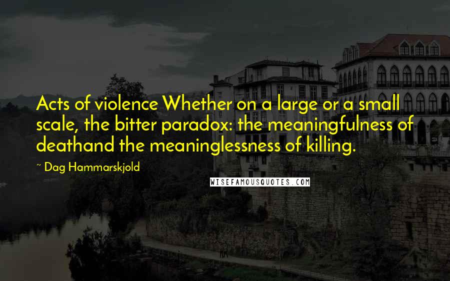 Dag Hammarskjold Quotes: Acts of violence Whether on a large or a small scale, the bitter paradox: the meaningfulness of deathand the meaninglessness of killing.