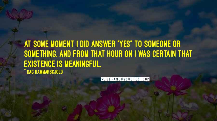 Dag Hammarskjold Quotes: At some moment I did answer "Yes" to someone or something. And from that hour on I was certain that existence is meaningful.