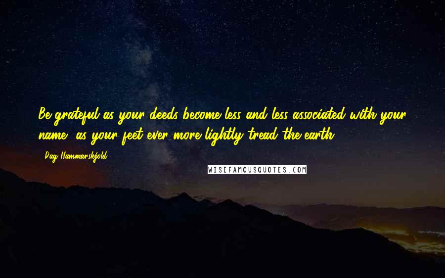 Dag Hammarskjold Quotes: Be grateful as your deeds become less and less associated with your name, as your feet ever more lightly tread the earth.