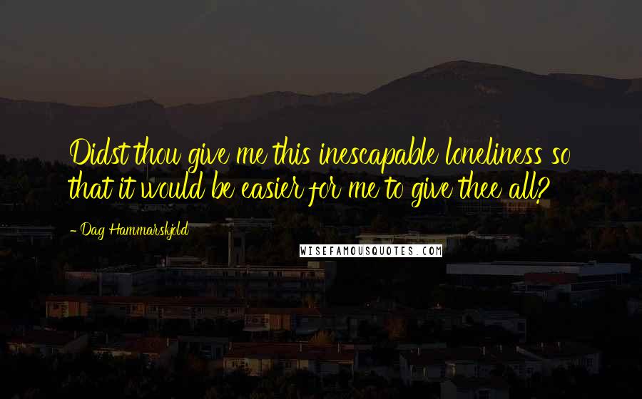 Dag Hammarskjold Quotes: Didst thou give me this inescapable loneliness so that it would be easier for me to give thee all?