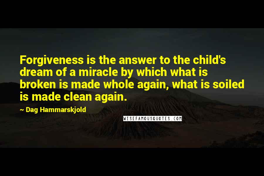 Dag Hammarskjold Quotes: Forgiveness is the answer to the child's dream of a miracle by which what is broken is made whole again, what is soiled is made clean again.