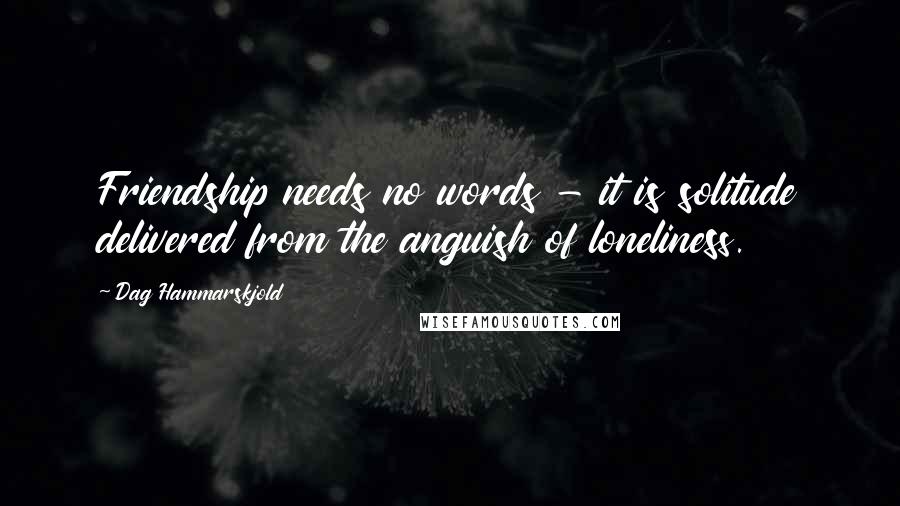 Dag Hammarskjold Quotes: Friendship needs no words - it is solitude delivered from the anguish of loneliness.