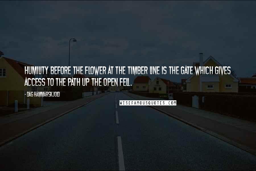 Dag Hammarskjold Quotes: Humility before the flower at the timber line is the gate which gives access to the path up the open fell.