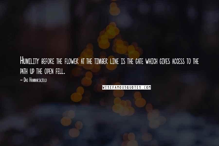 Dag Hammarskjold Quotes: Humility before the flower at the timber line is the gate which gives access to the path up the open fell.