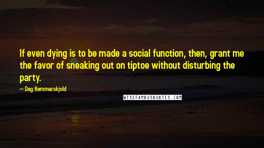 Dag Hammarskjold Quotes: If even dying is to be made a social function, then, grant me the favor of sneaking out on tiptoe without disturbing the party.