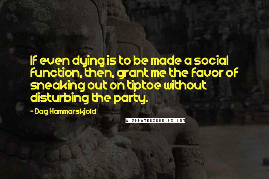 Dag Hammarskjold Quotes: If even dying is to be made a social function, then, grant me the favor of sneaking out on tiptoe without disturbing the party.