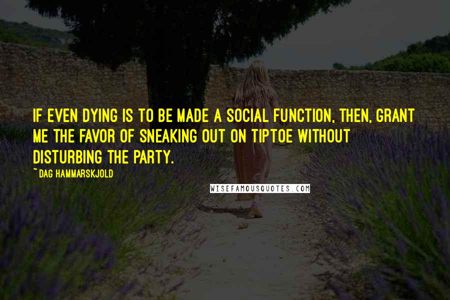 Dag Hammarskjold Quotes: If even dying is to be made a social function, then, grant me the favor of sneaking out on tiptoe without disturbing the party.