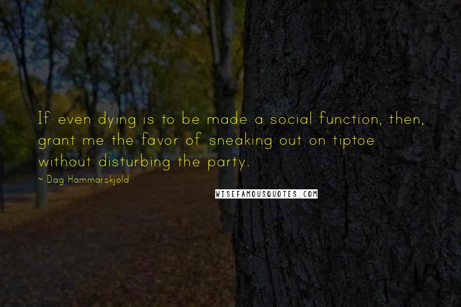 Dag Hammarskjold Quotes: If even dying is to be made a social function, then, grant me the favor of sneaking out on tiptoe without disturbing the party.