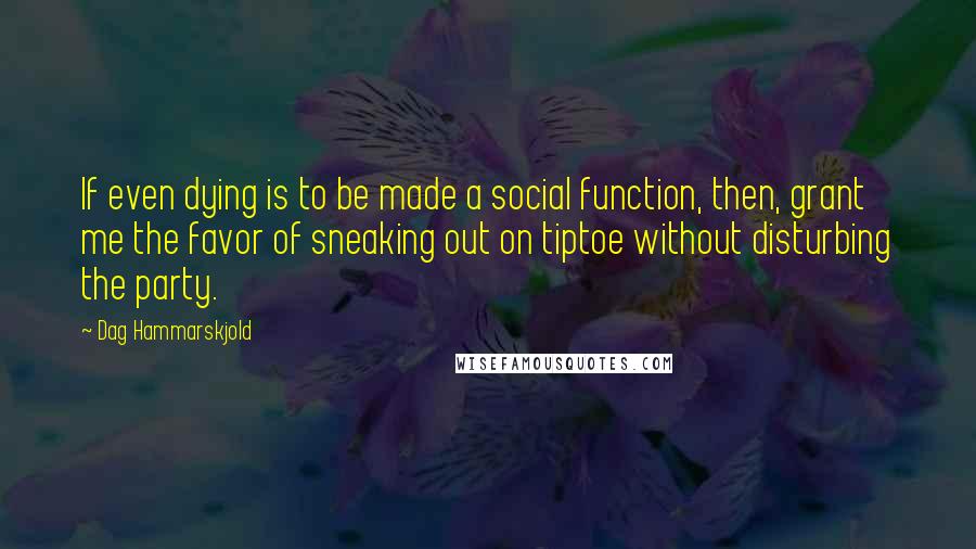 Dag Hammarskjold Quotes: If even dying is to be made a social function, then, grant me the favor of sneaking out on tiptoe without disturbing the party.