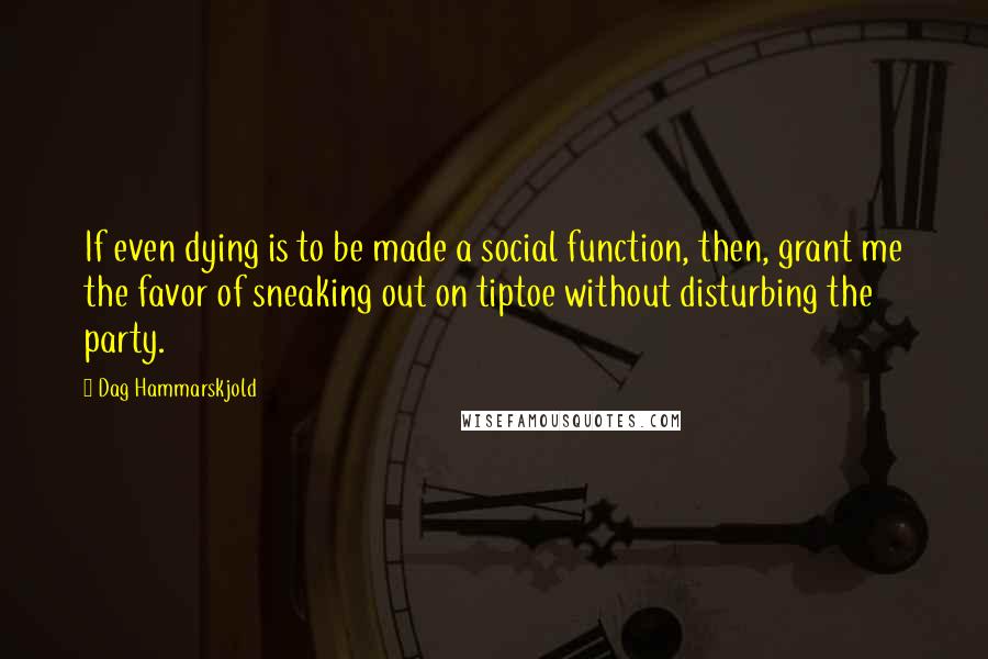 Dag Hammarskjold Quotes: If even dying is to be made a social function, then, grant me the favor of sneaking out on tiptoe without disturbing the party.