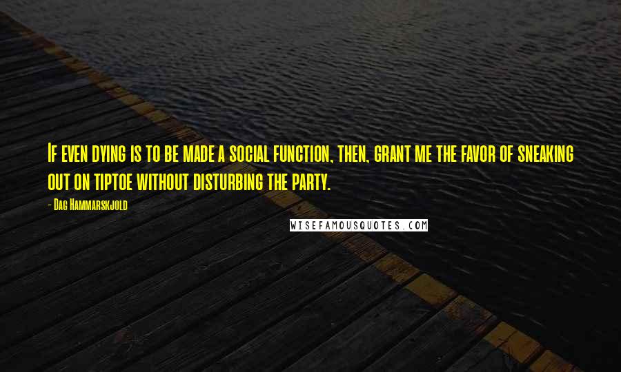 Dag Hammarskjold Quotes: If even dying is to be made a social function, then, grant me the favor of sneaking out on tiptoe without disturbing the party.