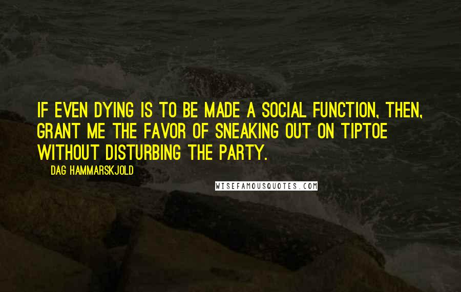 Dag Hammarskjold Quotes: If even dying is to be made a social function, then, grant me the favor of sneaking out on tiptoe without disturbing the party.
