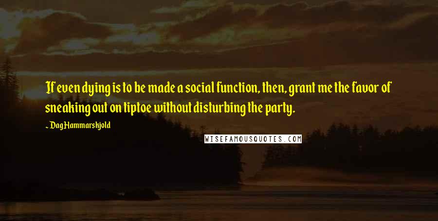 Dag Hammarskjold Quotes: If even dying is to be made a social function, then, grant me the favor of sneaking out on tiptoe without disturbing the party.