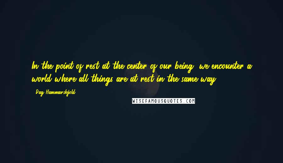 Dag Hammarskjold Quotes: In the point of rest at the center of our being, we encounter a world where all things are at rest in the same way.