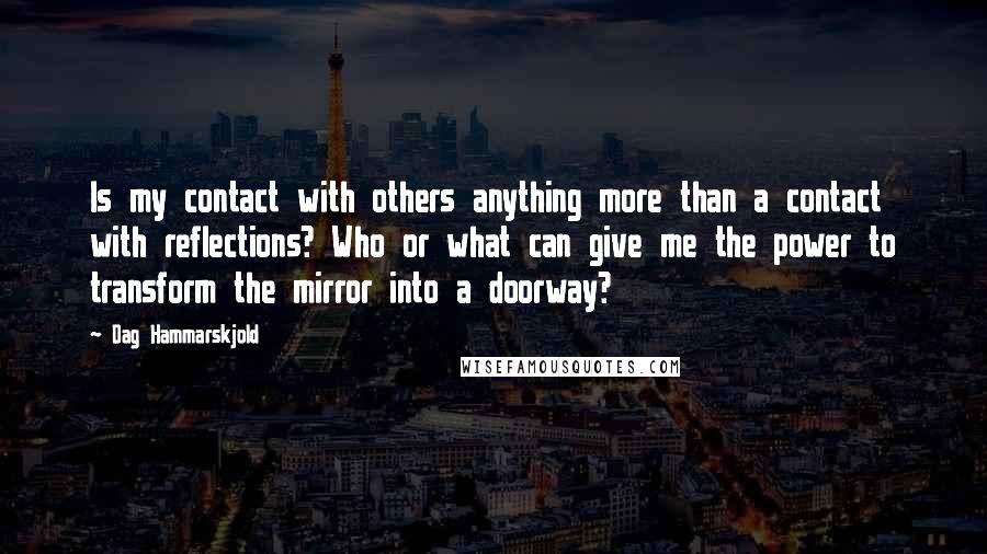 Dag Hammarskjold Quotes: Is my contact with others anything more than a contact with reflections? Who or what can give me the power to transform the mirror into a doorway?
