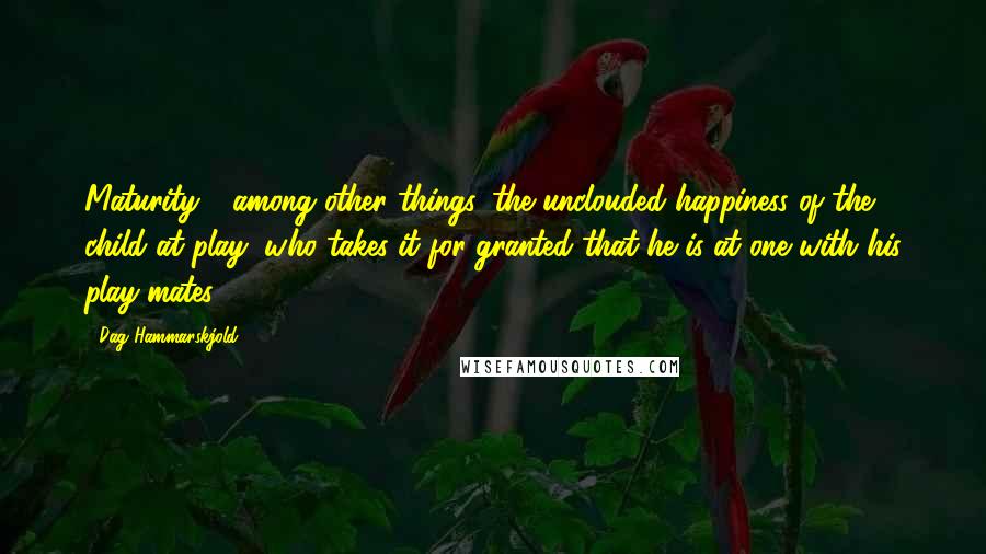 Dag Hammarskjold Quotes: Maturity - among other things, the unclouded happiness of the child at play, who takes it for granted that he is at one with his play-mates.