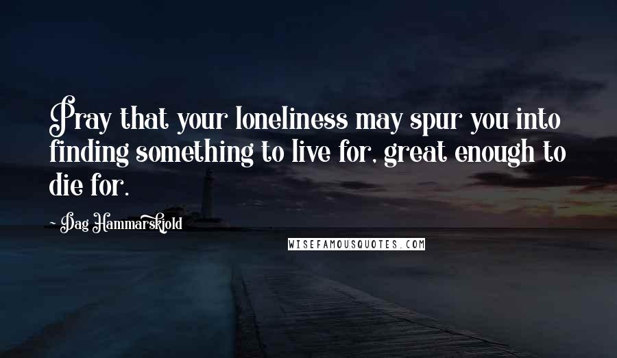 Dag Hammarskjold Quotes: Pray that your loneliness may spur you into finding something to live for, great enough to die for.