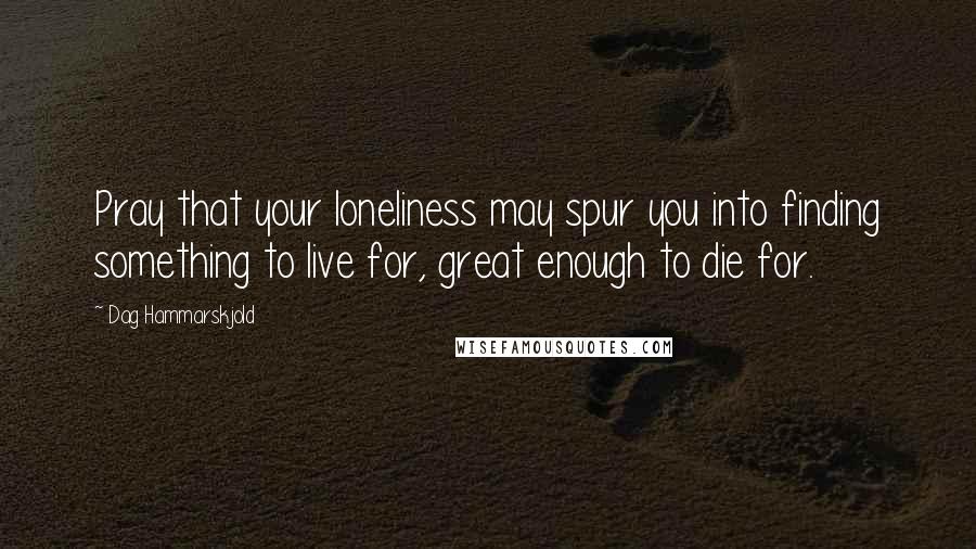 Dag Hammarskjold Quotes: Pray that your loneliness may spur you into finding something to live for, great enough to die for.