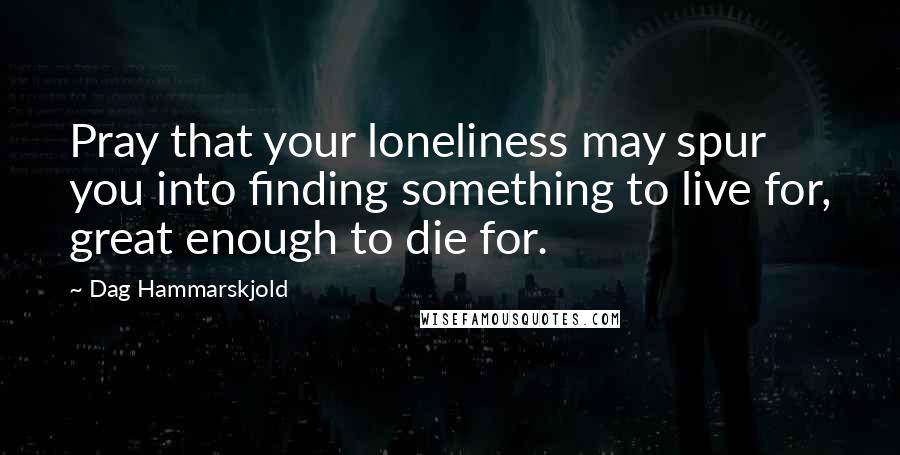 Dag Hammarskjold Quotes: Pray that your loneliness may spur you into finding something to live for, great enough to die for.