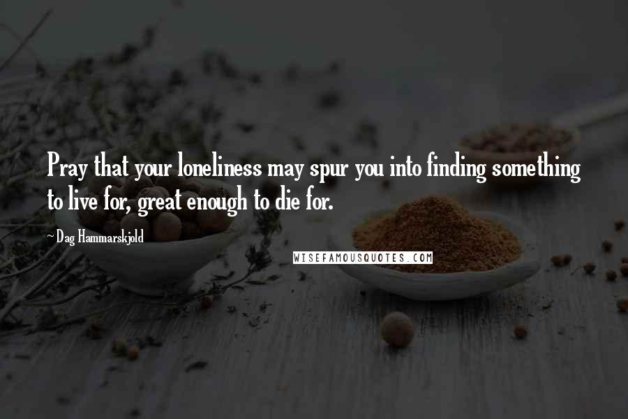 Dag Hammarskjold Quotes: Pray that your loneliness may spur you into finding something to live for, great enough to die for.