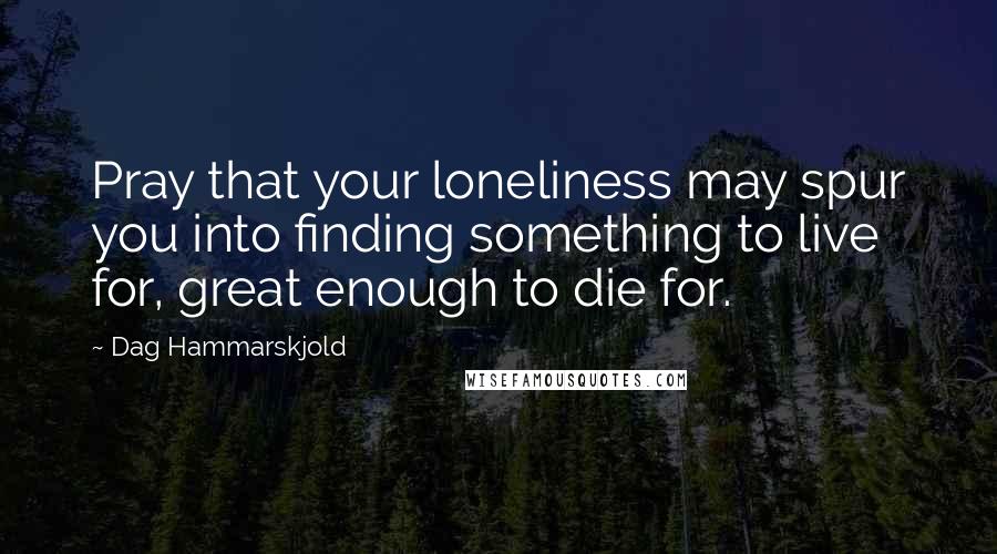 Dag Hammarskjold Quotes: Pray that your loneliness may spur you into finding something to live for, great enough to die for.