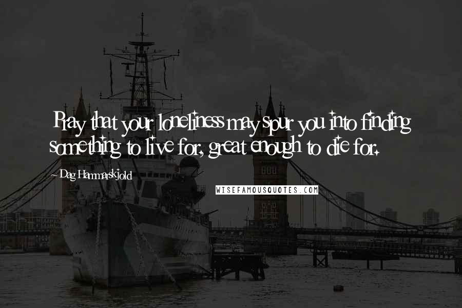 Dag Hammarskjold Quotes: Pray that your loneliness may spur you into finding something to live for, great enough to die for.