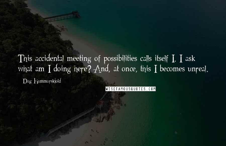 Dag Hammarskjold Quotes: This accidental meeting of possibilities calls itself I. I ask: what am I doing here? And, at once, this I becomes unreal.