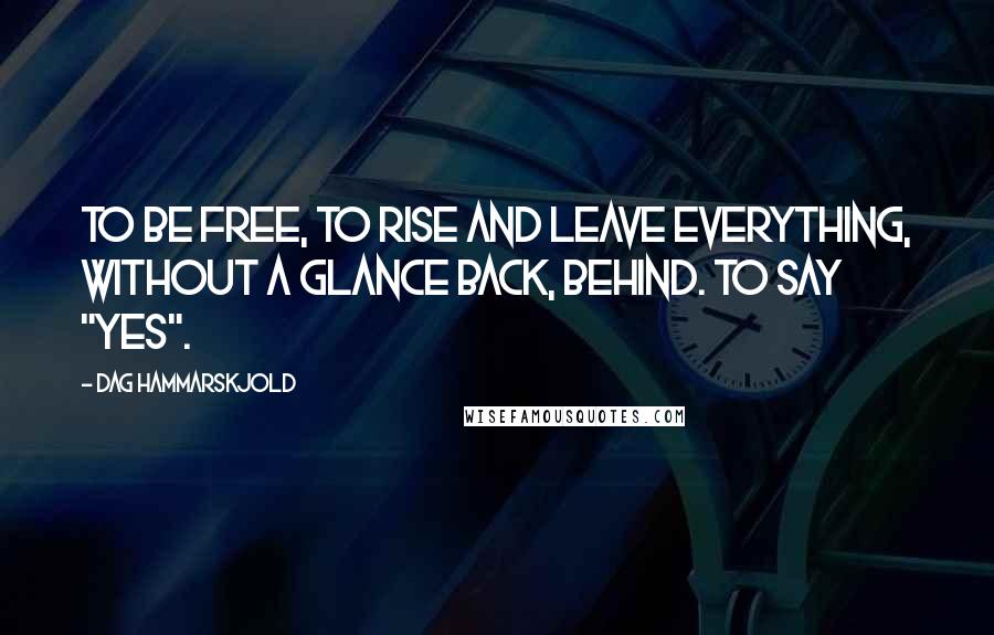 Dag Hammarskjold Quotes: To be free, to rise and leave everything, without a glance back, behind. To say "yes".