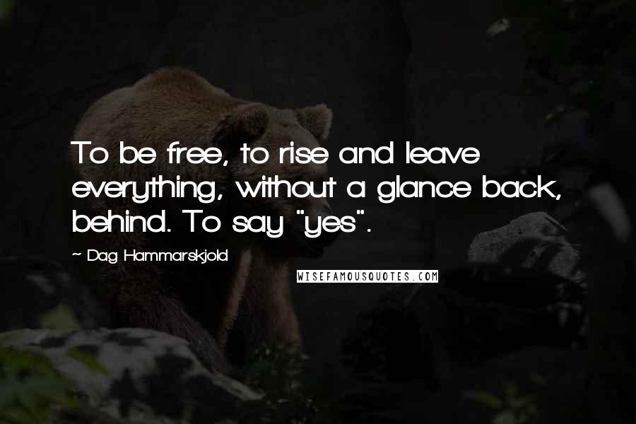 Dag Hammarskjold Quotes: To be free, to rise and leave everything, without a glance back, behind. To say "yes".