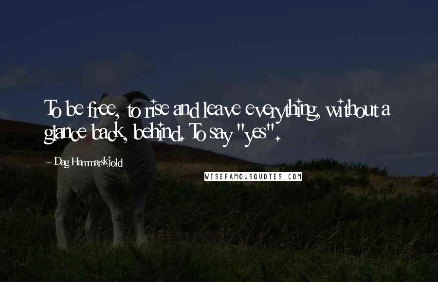 Dag Hammarskjold Quotes: To be free, to rise and leave everything, without a glance back, behind. To say "yes".