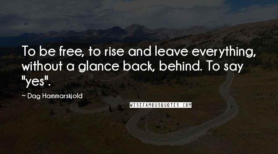 Dag Hammarskjold Quotes: To be free, to rise and leave everything, without a glance back, behind. To say "yes".
