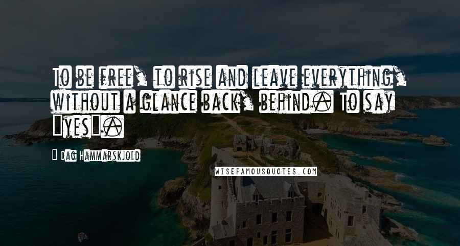 Dag Hammarskjold Quotes: To be free, to rise and leave everything, without a glance back, behind. To say "yes".