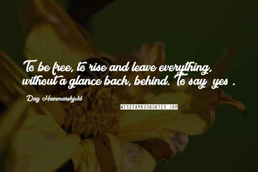 Dag Hammarskjold Quotes: To be free, to rise and leave everything, without a glance back, behind. To say "yes".