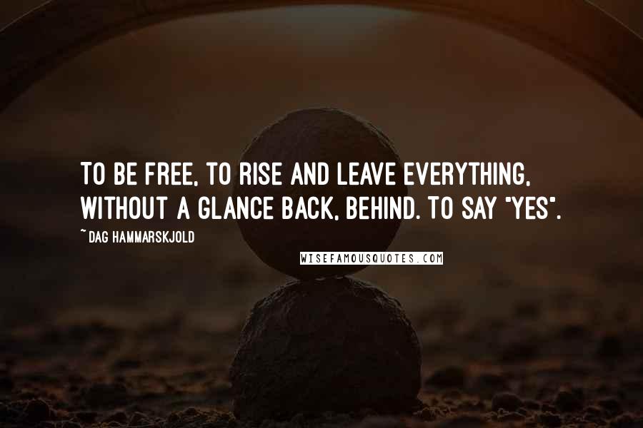 Dag Hammarskjold Quotes: To be free, to rise and leave everything, without a glance back, behind. To say "yes".
