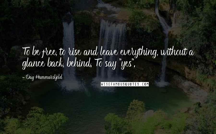 Dag Hammarskjold Quotes: To be free, to rise and leave everything, without a glance back, behind. To say "yes".