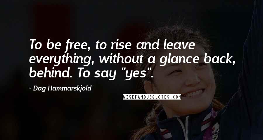 Dag Hammarskjold Quotes: To be free, to rise and leave everything, without a glance back, behind. To say "yes".