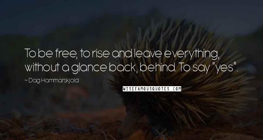 Dag Hammarskjold Quotes: To be free, to rise and leave everything, without a glance back, behind. To say "yes".